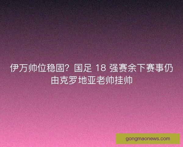 伊万帅位稳固?国足 18 强赛余下赛事仍由克罗地亚老帅挂帅 伊万帅位稳固?国足 18 强赛余下赛事仍由克罗地亚老帅挂帅