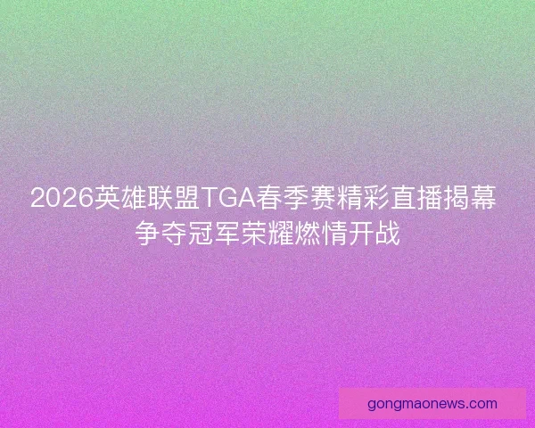 2026英雄联盟TGA春季赛精彩直播揭幕 争夺冠军荣耀燃情开战