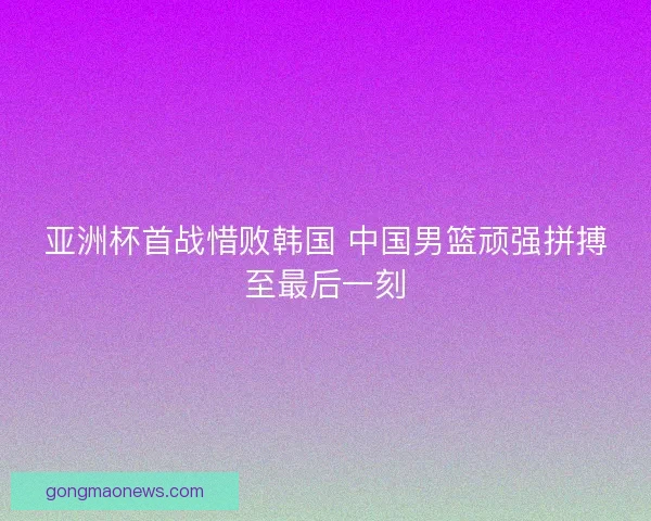 亚洲杯首战惜败韩国 中国男篮顽强拼搏至最后一刻