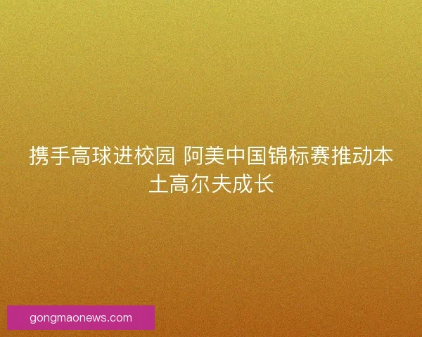 携手高球进校园 阿美中国锦标赛推动本土高尔夫成长