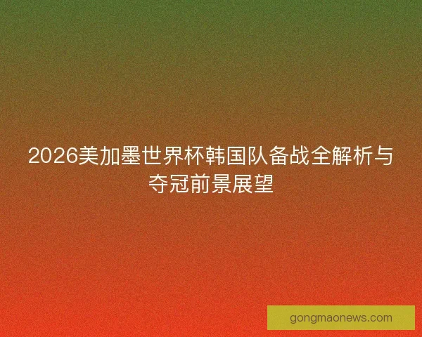 2026美加墨世界杯韩国队备战全解析与夺冠前景展望