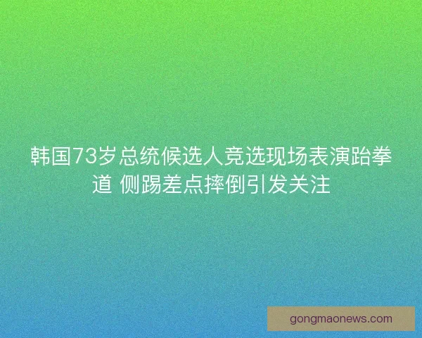 韩国73岁总统候选人竞选现场表演跆拳道 侧踢差点摔倒引发关注