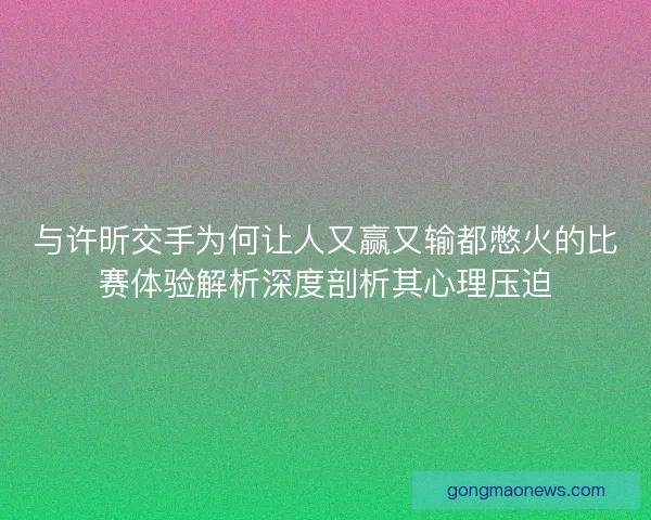 与许昕交手为何让人又赢又输都憋火的比赛体验解析深度剖析其心理压迫