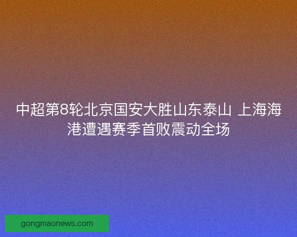 中超第8轮北京国安大胜山东泰山 上海海港遭遇赛季首败震动全场