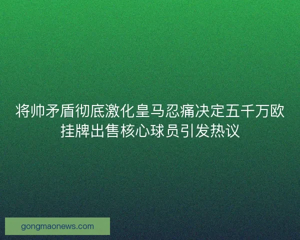 将帅矛盾彻底激化皇马忍痛决定五千万欧挂牌出售核心球员引发热议