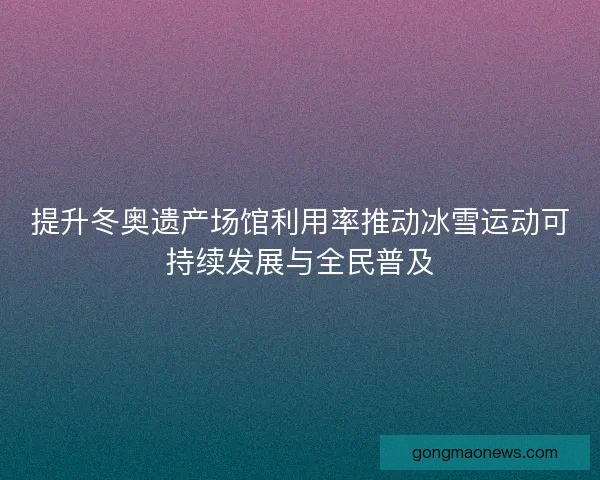 提升冬奥遗产场馆利用率推动冰雪运动可持续发展与全民普及