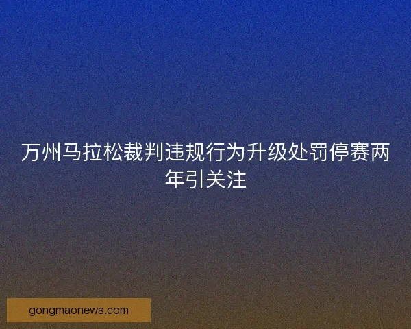万州马拉松裁判违规行为升级处罚停赛两年引关注