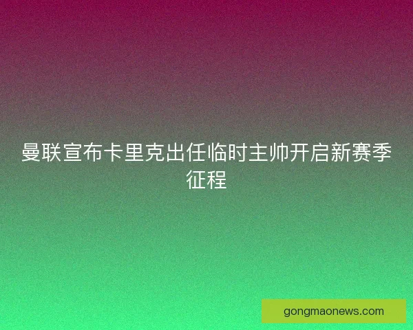 曼联宣布卡里克出任临时主帅开启新赛季征程