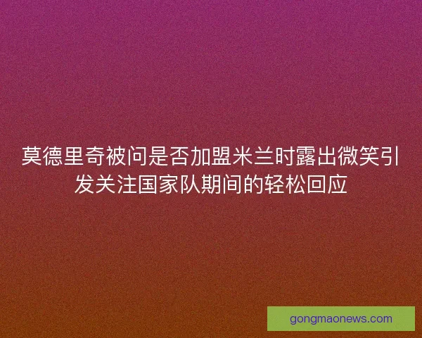莫德里奇被问是否加盟米兰时露出微笑引发关注国家队期间的轻松回应