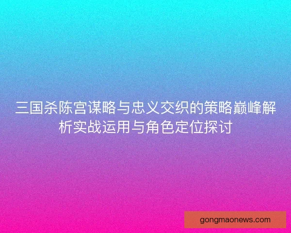 三国杀陈宫谋略与忠义交织的策略巅峰解析实战运用与角色定位探讨