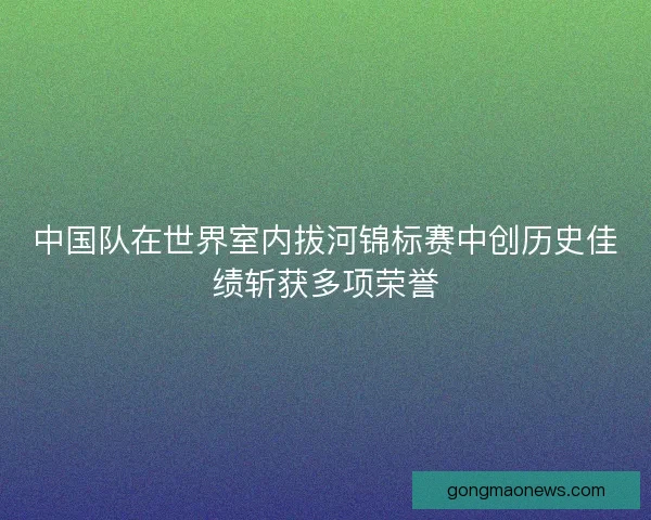 中国队在世界室内拔河锦标赛中创历史佳绩斩获多项荣誉