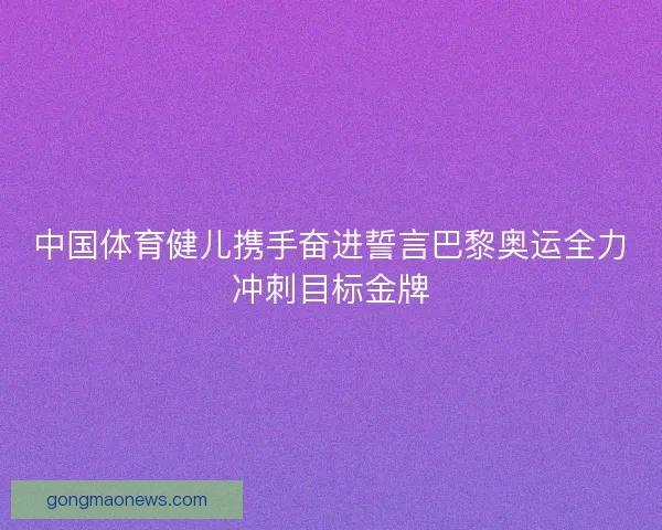 中国体育健儿携手奋进誓言巴黎奥运全力冲刺目标金牌