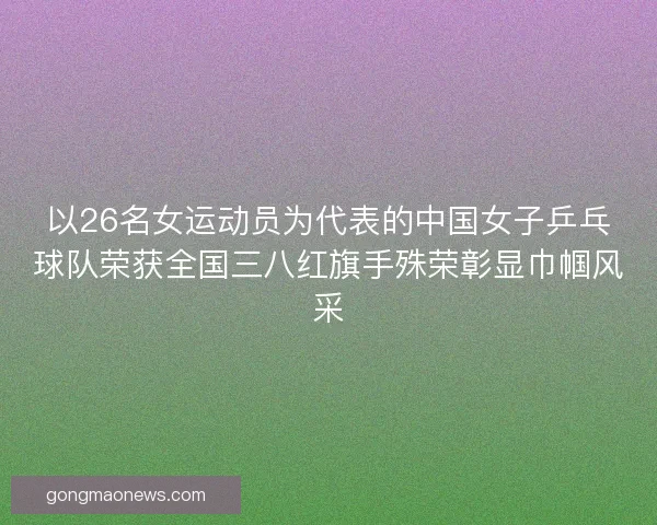 以26名女运动员为代表的中国女子乒乓球队荣获全国三八红旗手殊荣彰显巾帼风采
