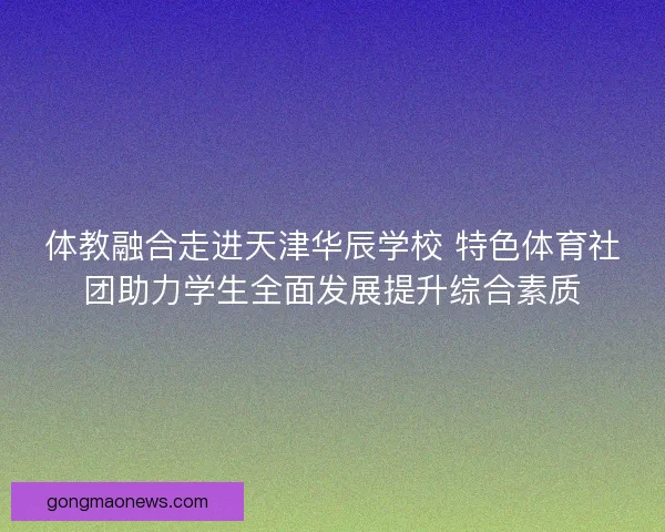 体教融合走进天津华辰学校 特色体育社团助力学生全面发展提升综合素质 体教融合走进天津华辰学校 特色体育社团助力学生全面发展提升综合素质