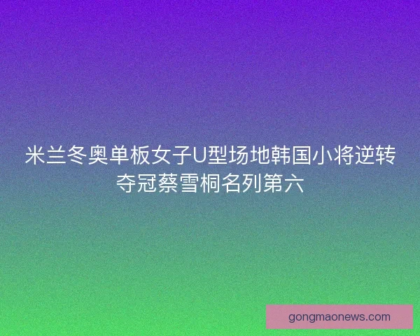 米兰冬奥单板女子U型场地韩国小将逆转夺冠蔡雪桐名列第六