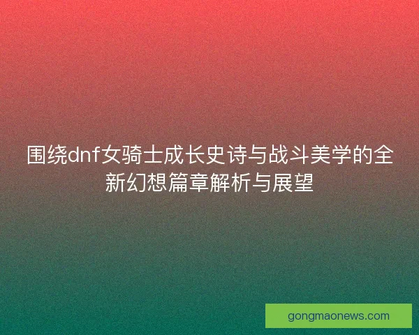 围绕dnf女骑士成长史诗与战斗美学的全新幻想篇章解析与展望