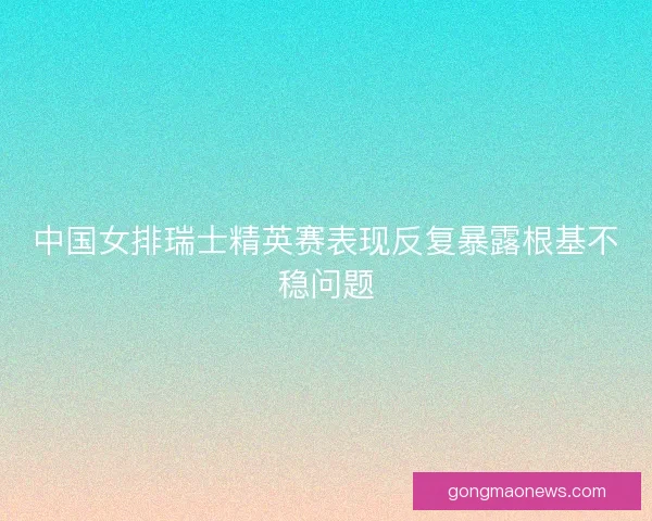中国女排瑞士精英赛表现反复暴露根基不稳问题