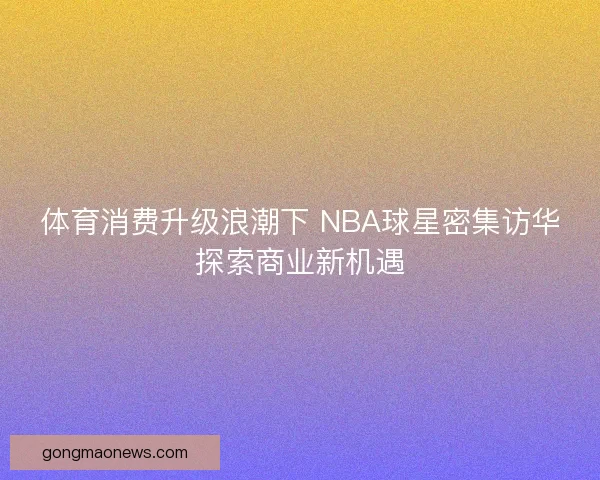 体育消费升级浪潮下 NBA球星密集访华探索商业新机遇