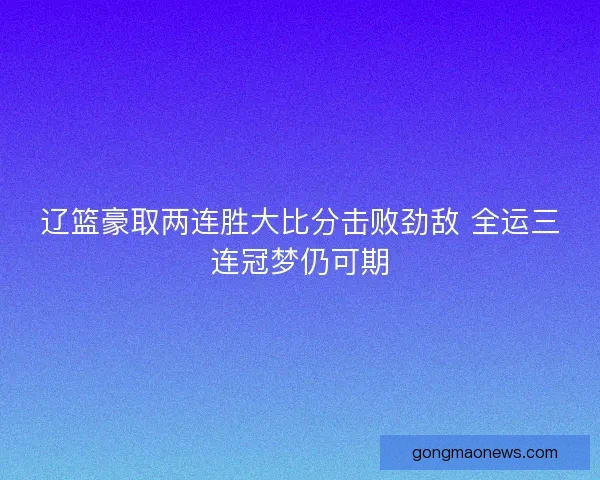 辽篮豪取两连胜大比分击败劲敌 全运三连冠梦仍可期