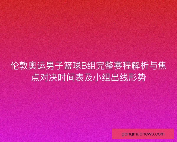 伦敦奥运男子篮球B组完整赛程解析与焦点对决时间表及小组出线形势