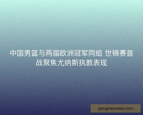 中国男篮与两届欧洲冠军同组 世锦赛首战聚焦尤纳斯执教表现
