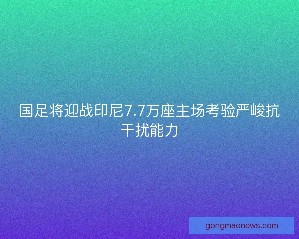 国足将迎战印尼7.7万座主场考验严峻抗干扰能力 国足将迎战印尼7.7万座主场考验严峻抗干扰能力